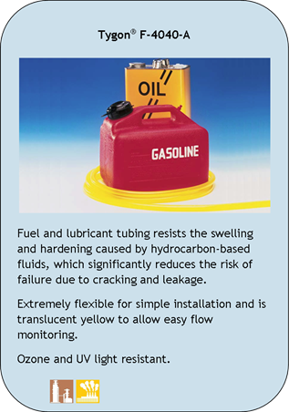 Tygon F-4040-A
Fuel and lubricant tubing resists the swelling and hardening caused by hydrocarbon-based fluids, which significantly reduces the risk of failure due to cracking and leakage.
Extremely flexible for simple installation and is translucent yellow to allow easy flow monitoring.
Ozone and UV light resistant.
Application Icons:
Chemical Processing and Industrial
