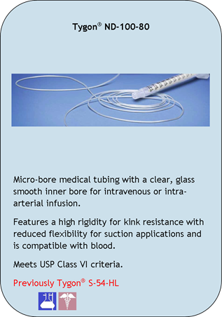 Tygon ND-100-80
Micro-bore medical tubing with a clear, glass smooth inner bore for intravenous or intra-arterial infusion.
Features a high rigidity for kink resistance with reduced flexibility for suction applications and is compatible with blood.
Meets USP Class VI criteria.
Previously Tygon  S-54-HL
Application Icons:
Laboratory and Medical