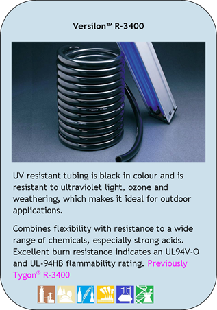 Versilon R-3400
UV resistant tubing is black in colour and is resistant to ultraviolet light, ozone and weathering, which makes it ideal for outdoor applications.
Combines flexibility with resistance to a wide range of chemicals, especially strong acids. Excellent burn resistance indicates an UL94V-O and UL-94HB flammability rating. Previously Tygon R-3400
Application Icons:
Chemical Processing, Environmental, Food and Beverage, Industrial, Laboratory and Pharmaceutical/Biotech