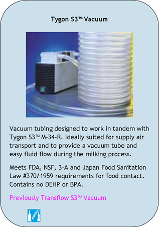 Tygon S3 Vacuum
Vacuum tubing designed to work in tandem with Tygon S3 M-34-R. Ideally suited for supply air transport and to provide a vacuum tube and easy fluid flow during the milking process.
Meets FDA, NSF, 3-A and Japan Food Sanitation Law #370/1959 requirements for food contact. Contains no DEHP or BPA.
Previously Transflow S3 Vacuum
Application Icons:
Food and Beverage